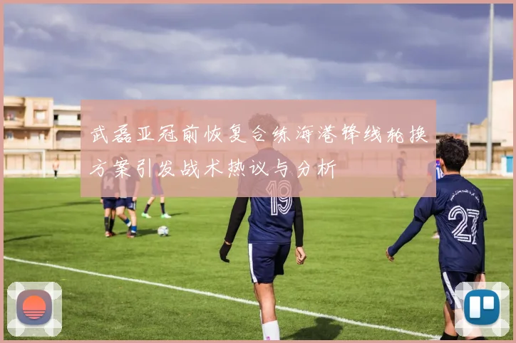 武磊亚冠前恢复合练海港锋线轮换方案引发战术热议与分析