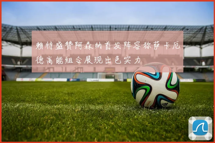 赖特盛赞阿森纳首发阵容称萨卡厄德高能组合展现出色实力
