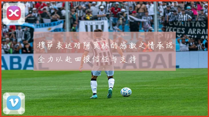 穆萨表达对阿莫林的感激之情承诺全力以赴回报信任与支持