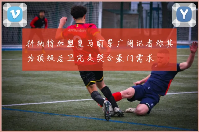 科纳特加盟皇马前景广阔记者称其为顶级后卫完美契合豪门需求