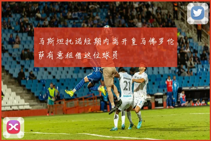 马斯坦托诺短期内离开皇马佛罗伦萨有意租借这位球员
