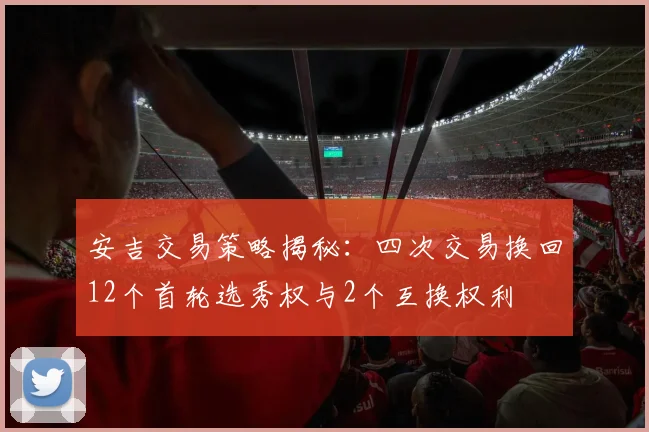 安吉交易策略揭秘：四次交易换回12个首轮选秀权与2个互换权利